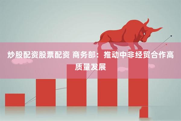 炒股配资股票配资 商务部：推动中非经贸合作高质量发展