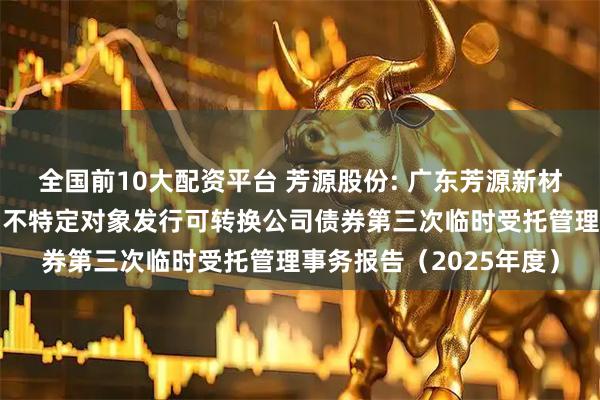 全国前10大配资平台 芳源股份: 广东芳源新材料集团股份有限公司向不特定对象发行可转换公司债券第三次临时受托管理事务报告（2025年度）