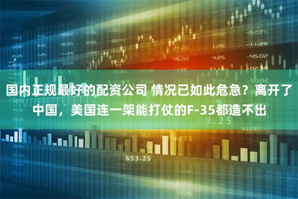 国内正规最好的配资公司 情况已如此危急？离开了中国，美国连一架能打仗的F-35都造不出
