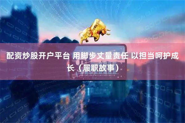 配资炒股开户平台 用脚步丈量责任 以担当呵护成长（履职故事）